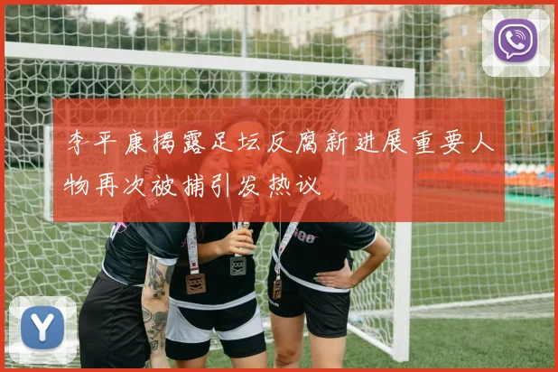 李平康揭露足坛反腐新进展重要人物再次被捕引发热议