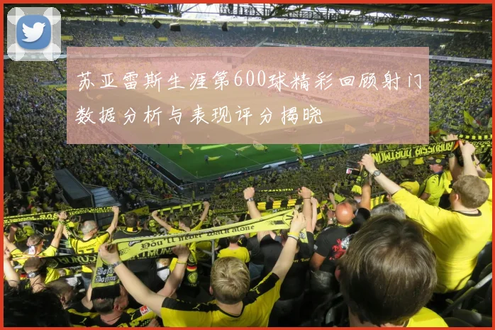 苏亚雷斯生涯第600球精彩回顾射门数据分析与表现评分揭晓