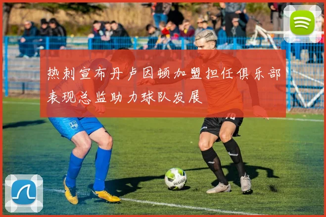 热刺宣布丹卢因顿加盟担任俱乐部表现总监助力球队发展