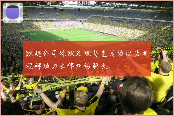 欧超公司称欧足联与皇马协议为里程碑助力法律纠纷解决