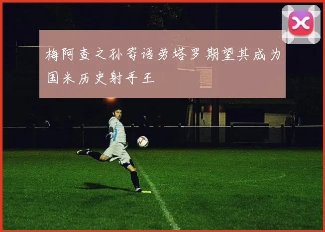 梅阿查之孙寄语劳塔罗期望其成为国米历史射手王