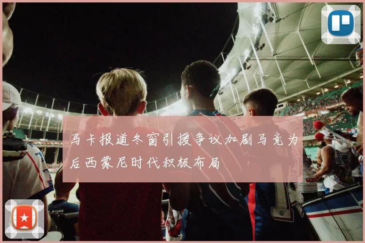 马卡报道冬窗引援争议加剧马竞为后西蒙尼时代积极布局