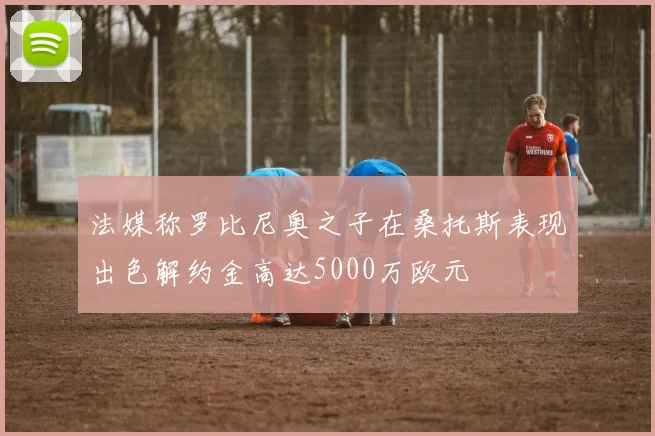 法媒称罗比尼奥之子在桑托斯表现出色解约金高达5000万欧元