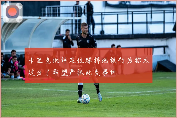 卡里克批评定位球挤地铁行为称太过分了希望严抓此类事件