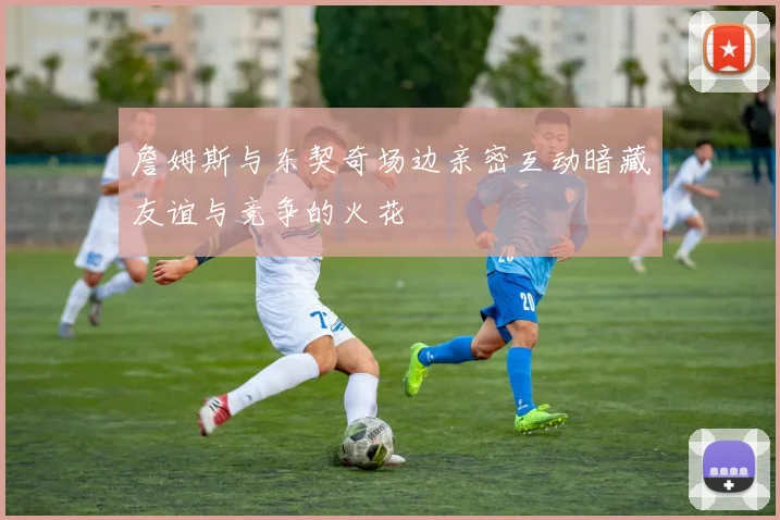 詹姆斯与东契奇场边亲密互动暗藏友谊与竞争的火花