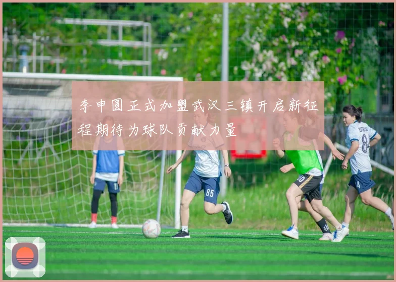 李申圆正式加盟武汉三镇开启新征程期待为球队贡献力量