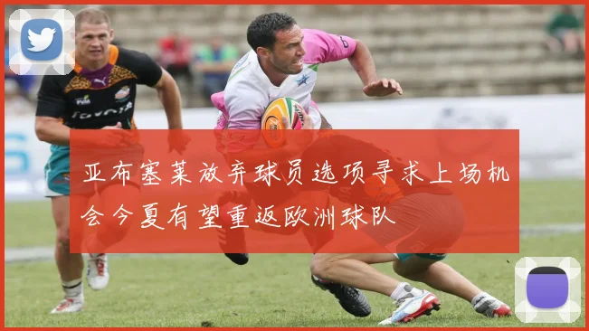 亚布塞莱放弃球员选项寻求上场机会今夏有望重返欧洲球队