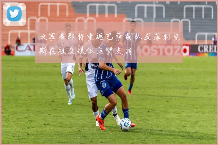 坎塞洛即将重返巴萨前队友菲利克斯在社交媒体点赞支持