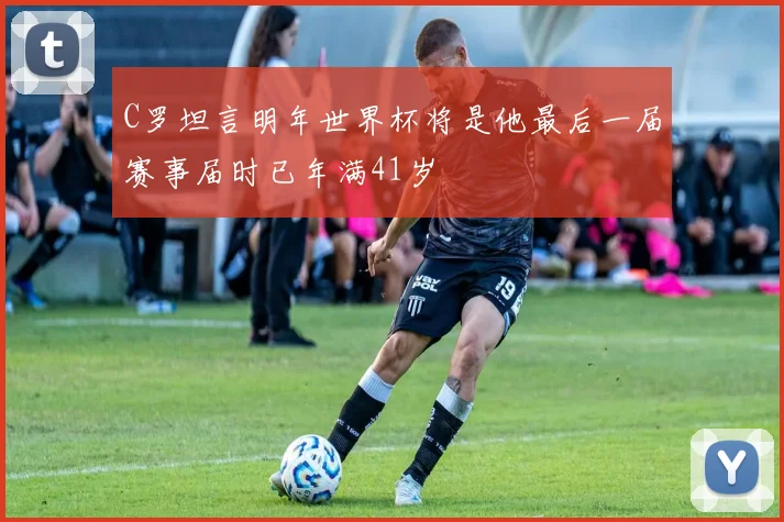 C罗坦言明年世界杯将是他最后一届赛事届时已年满41岁
