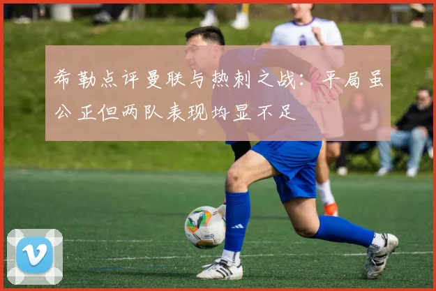 希勒点评曼联与热刺之战：平局虽公正但两队表现均显不足