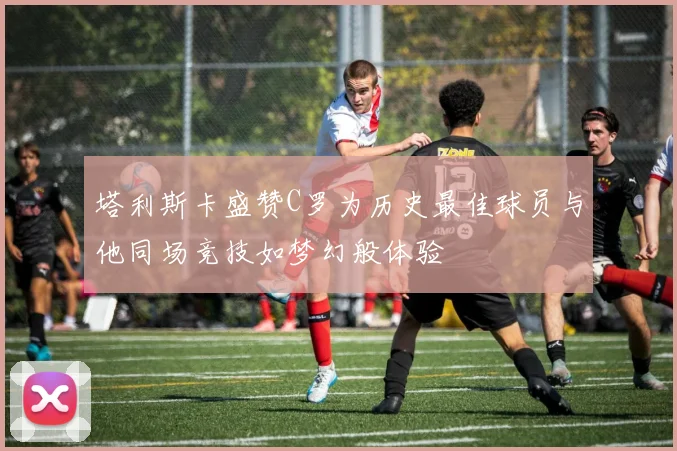 塔利斯卡盛赞C罗为历史最佳球员与他同场竞技如梦幻般体验