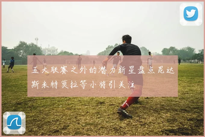 五大联赛之外的潜力新星盘点昆达斯米特莫拉等小将引关注