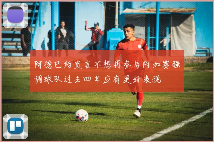 阿德巴约直言不想再参与附加赛强调球队过去四年应有更好表现