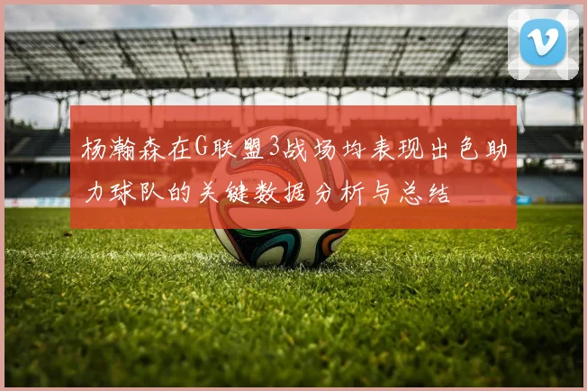 杨瀚森在G联盟3战场均表现出色助力球队的关键数据分析与总结