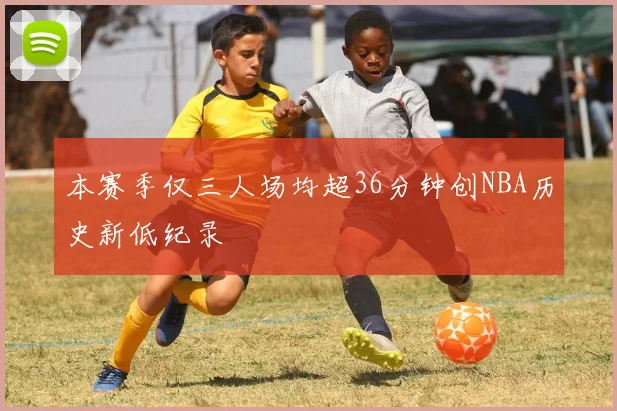 本赛季仅三人场均超36分钟创NBA历史新低纪录