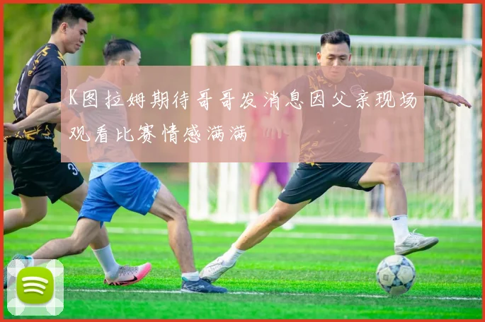 K图拉姆期待哥哥发消息因父亲现场观看比赛情感满满