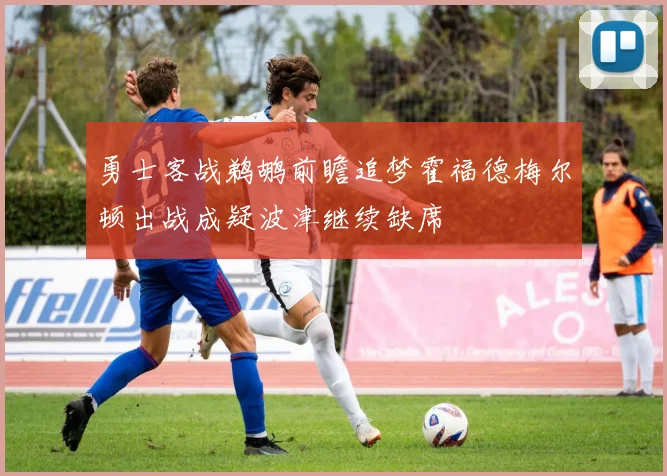 勇士客战鹈鹕前瞻追梦霍福德梅尔顿出战成疑波津继续缺席