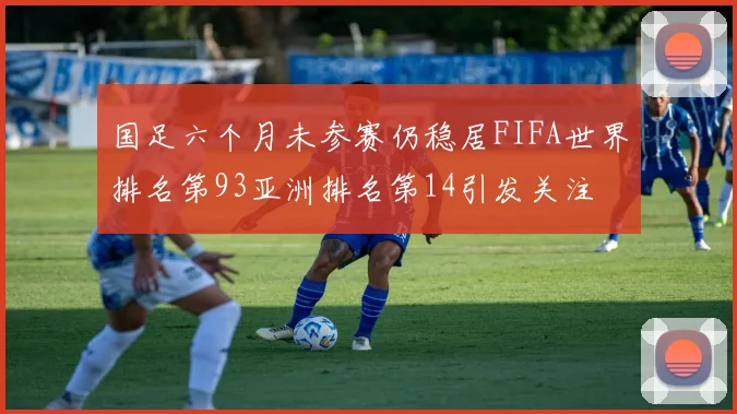 国足六个月未参赛仍稳居FIFA世界排名第93亚洲排名第14引发关注