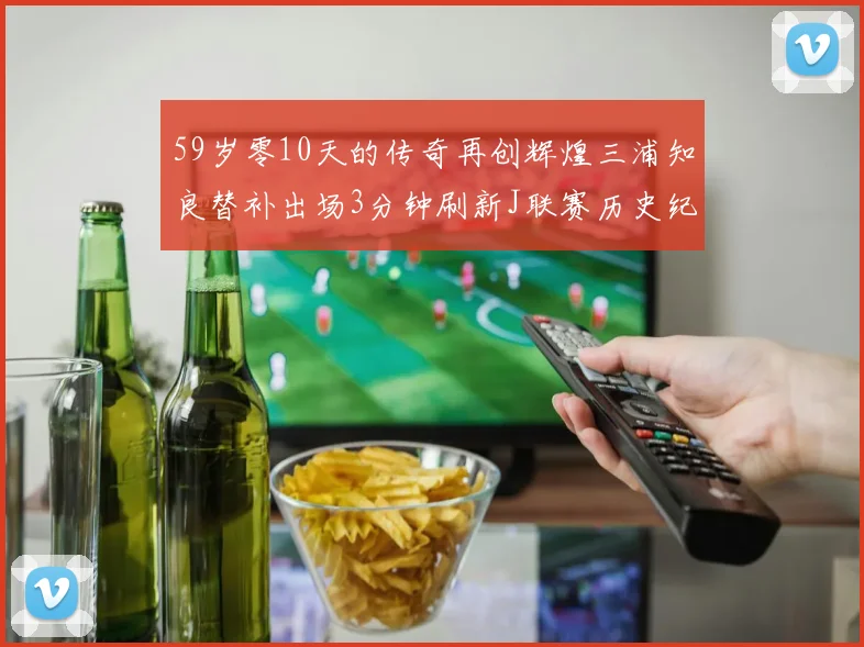 59岁零10天的传奇再创辉煌三浦知良替补出场3分钟刷新J联赛历史纪录