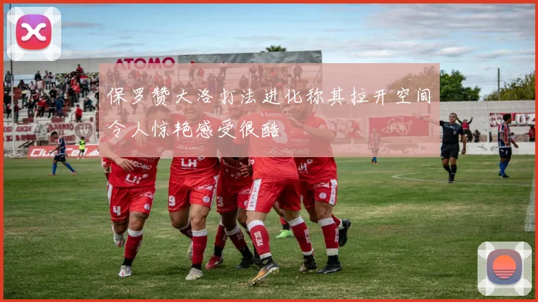 保罗赞大洛打法进化称其拉开空间令人惊艳感受很酷