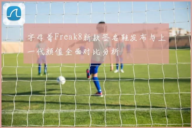字母哥Freak8新款签名鞋发布与上一代颜值全面对比分析