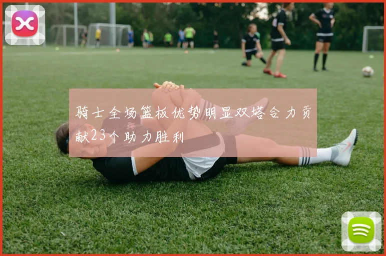 骑士全场篮板优势明显双塔合力贡献23个助力胜利