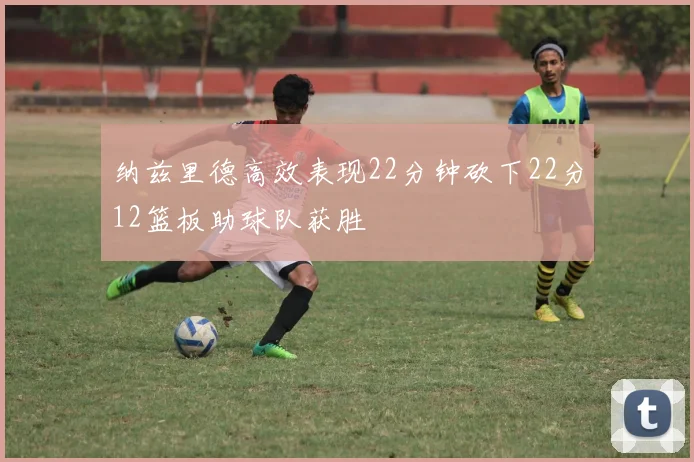 纳兹里德高效表现22分钟砍下22分12篮板助球队获胜