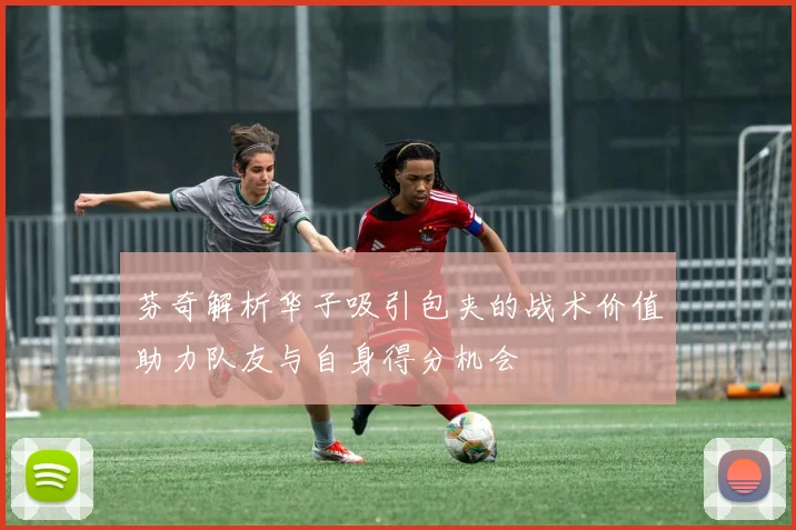 芬奇解析华子吸引包夹的战术价值助力队友与自身得分机会
