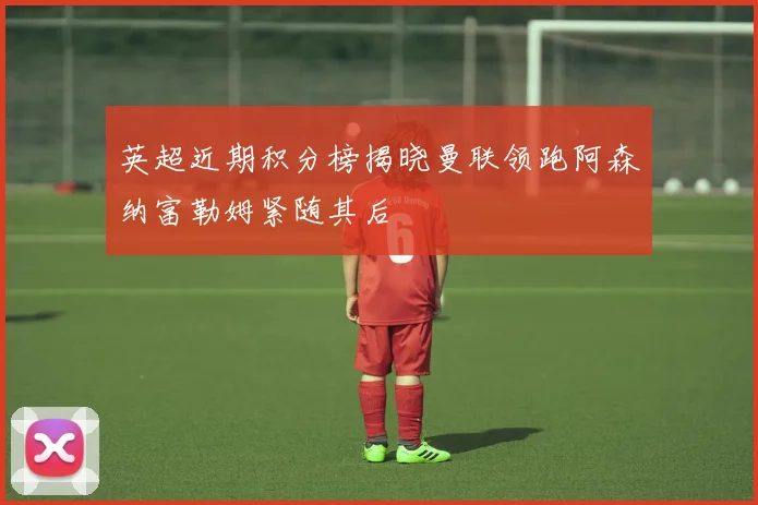 英超近期积分榜揭晓曼联领跑阿森纳富勒姆紧随其后